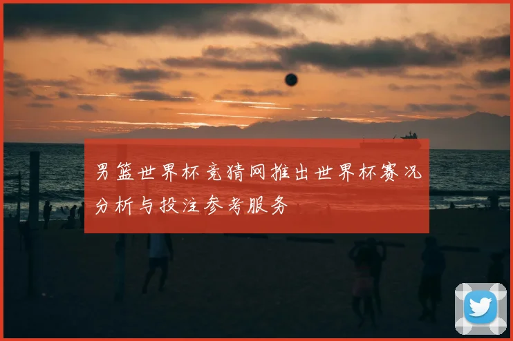 男篮世界杯竞猜网推出世界杯赛况分析与投注参考服务