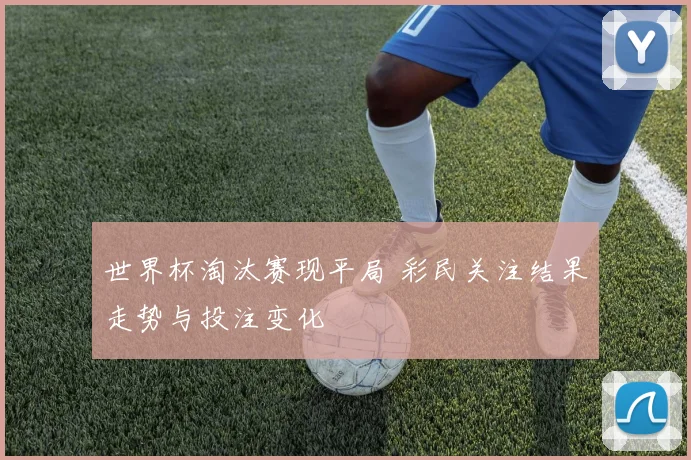 世界杯淘汰赛现平局 彩民关注结果走势与投注变化