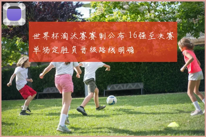世界杯淘汰赛赛制公布 16强至决赛单场定胜负晋级路线明确