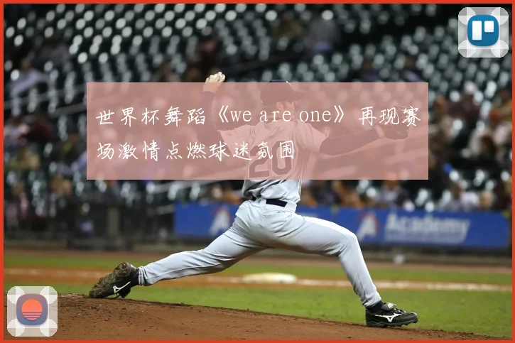 世界杯舞蹈《we are one》再现赛场激情点燃球迷氛围