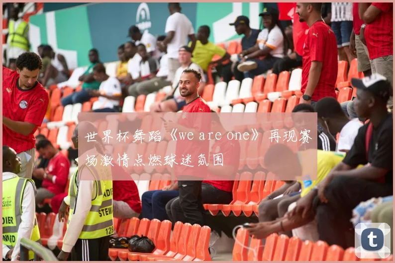世界杯舞蹈《we are one》再现赛场激情点燃球迷氛围
