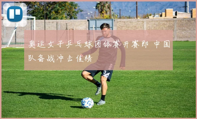 奥运女子乒乓球团体赛开赛即 中国队备战冲击佳绩