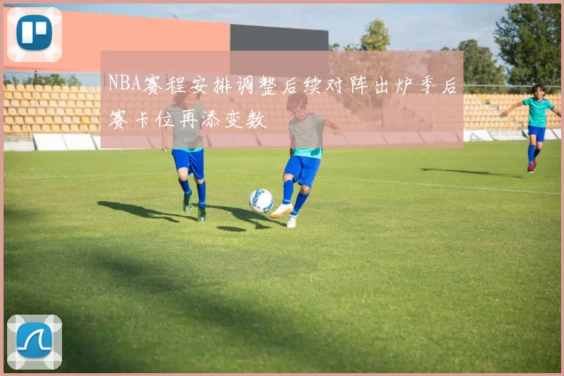 NBA赛程安排调整后续对阵出炉季后赛卡位再添变数