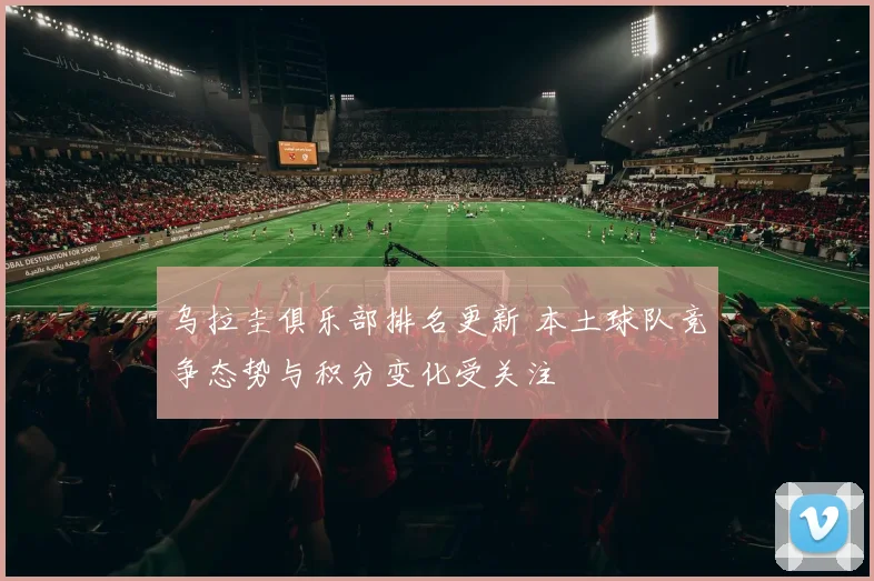 乌拉圭俱乐部排名更新 本土球队竞争态势与积分变化受关注