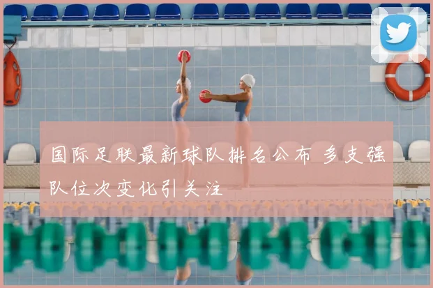 国际足联最新球队排名公布 多支强队位次变化引关注