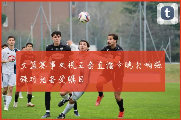 女篮赛事央视五套直播今晚打响强强对话备受瞩目