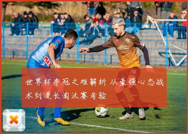 世界杯夺冠之难解析 从豪强心态战术到漫长淘汰赛考验