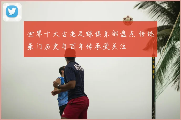 世界十大古老足球俱乐部盘点 传统豪门历史与百年传承受关注
