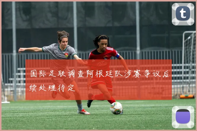 国际足联调查阿根廷队涉赛争议后续处理待定