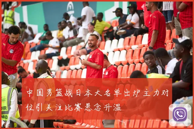 中国男篮战日本大名单出炉主力对位引关注比赛悬念升温