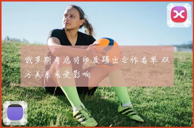 俄罗斯考虑将印度踢出合作名单 双方关系或受影响