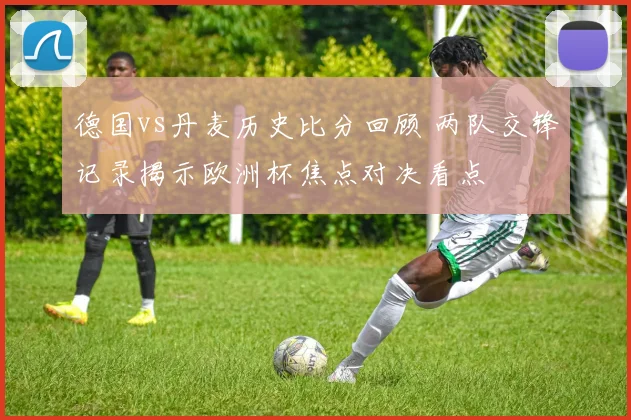 德国vs丹麦历史比分回顾 两队交锋记录揭示欧洲杯焦点对决看点