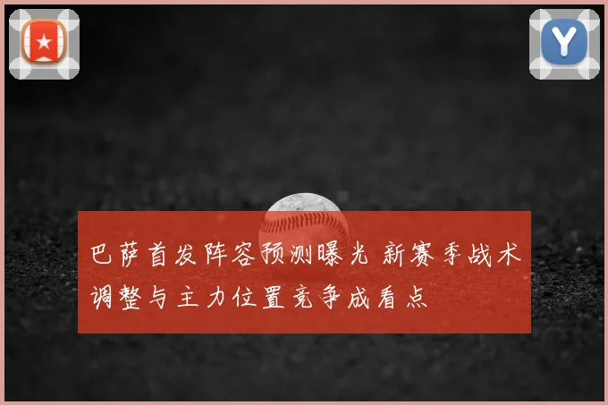 巴萨首发阵容预测曝光 新赛季战术调整与主力位置竞争成看点