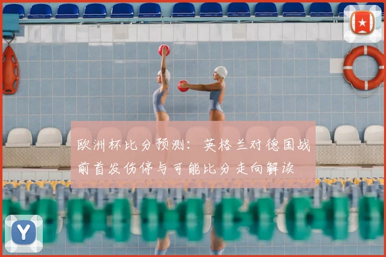 欧洲杯比分预测：英格兰对德国战前首发伤停与可能比分走向解读