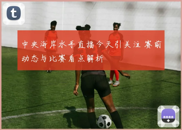 中央海岸水手直播今天引关注 赛前动态与比赛看点解析