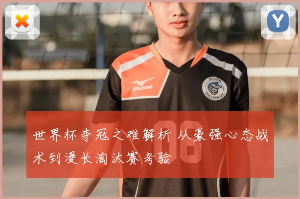 世界杯夺冠之难解析 从豪强心态战术到漫长淘汰赛考验