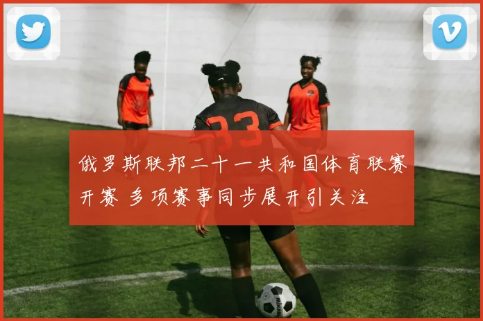 俄罗斯联邦二十一共和国体育联赛开赛 多项赛事同步展开引关注
