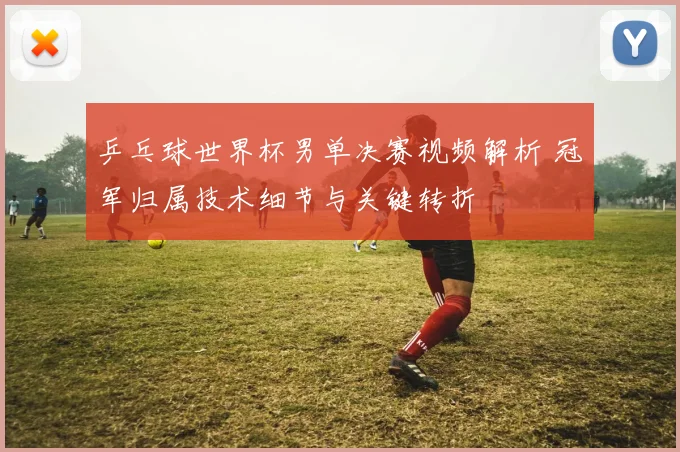 乒乓球世界杯男单决赛视频解析 冠军归属技术细节与关键转折