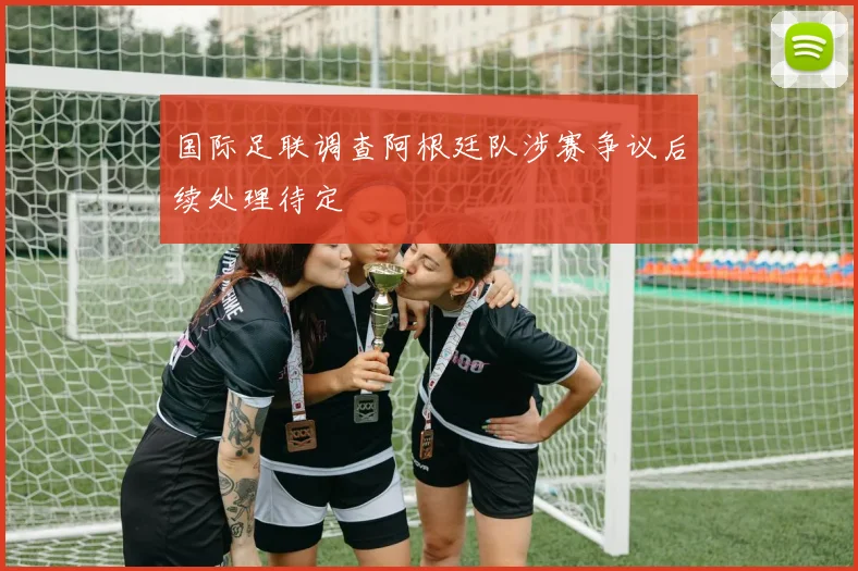 国际足联调查阿根廷队涉赛争议后续处理待定