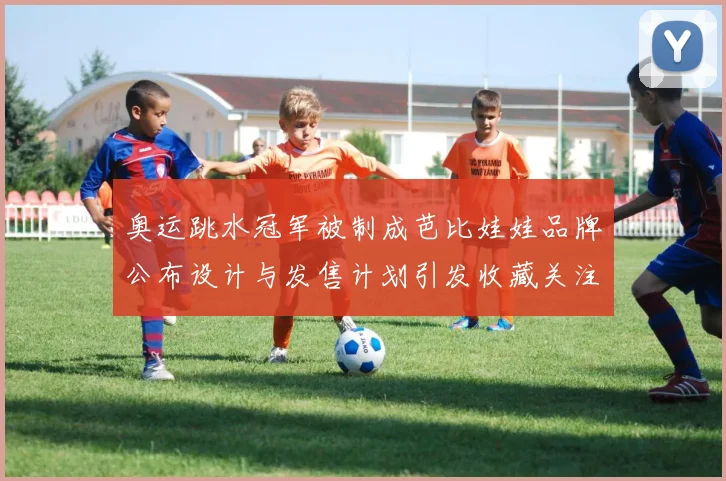 奥运跳水冠军被制成芭比娃娃品牌公布设计与发售计划引发收藏关注