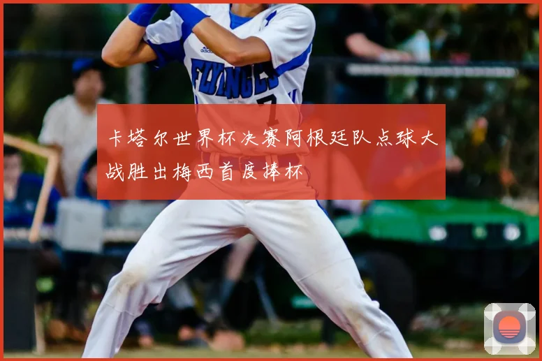 卡塔尔世界杯决赛阿根廷队点球大战胜出梅西首度捧杯