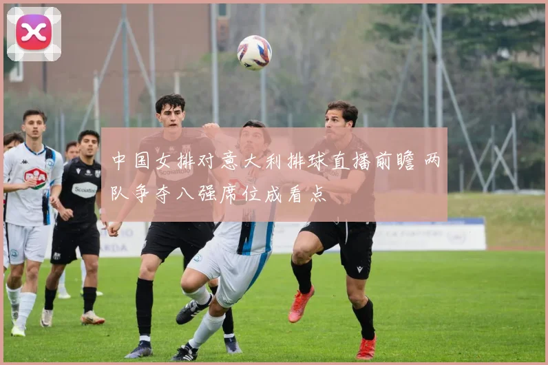 中国女排对意大利排球直播前瞻 两队争夺八强席位成看点