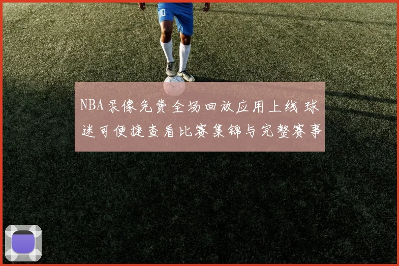 NBA录像免费全场回放应用上线 球迷可便捷查看比赛集锦与完整赛事