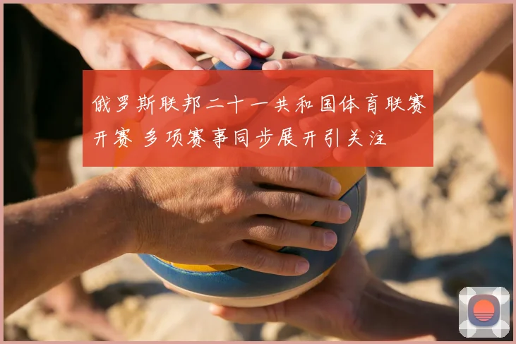 俄罗斯联邦二十一共和国体育联赛开赛 多项赛事同步展开引关注