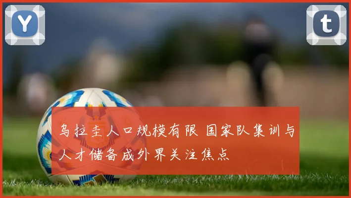 乌拉圭人口规模有限 国家队集训与人才储备成外界关注焦点