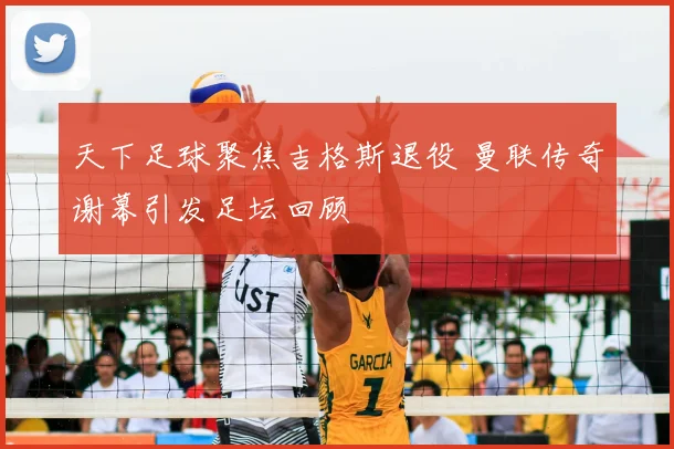 天下足球聚焦吉格斯退役 曼联传奇谢幕引发足坛回顾