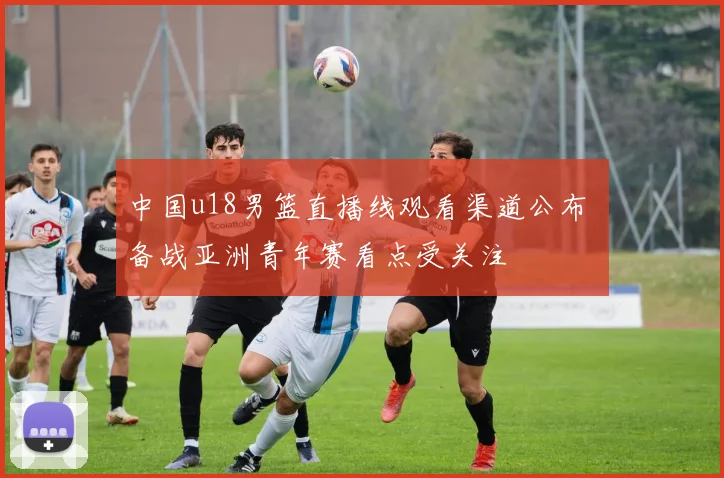 中国u18男篮直播线观看渠道公布 备战亚洲青年赛看点受关注