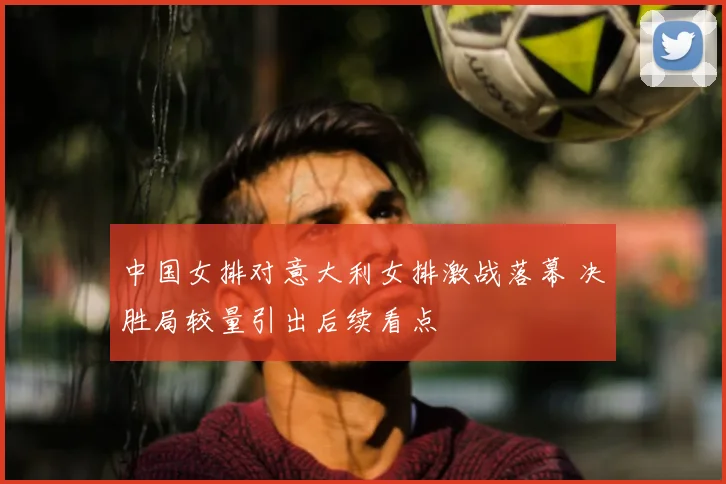中国女排对意大利女排激战落幕 决胜局较量引出后续看点