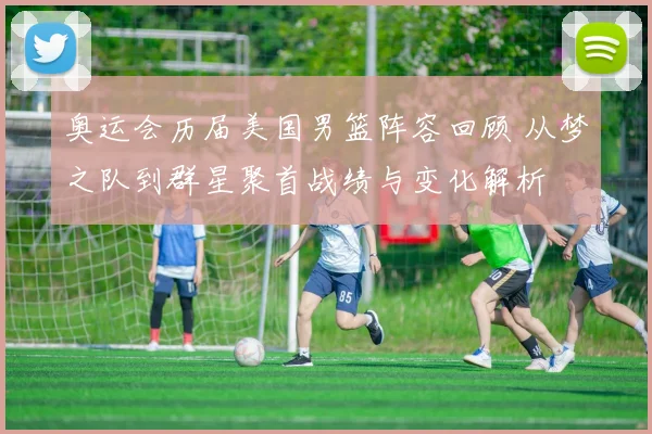 奥运会历届美国男篮阵容回顾 从梦之队到群星聚首战绩与变化解析