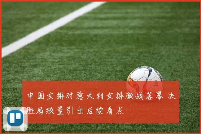 中国女排对意大利女排激战落幕 决胜局较量引出后续看点