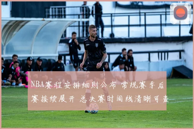 NBA赛程安排细则公布 常规赛季后赛接续展开 总决赛时间线清晰可查