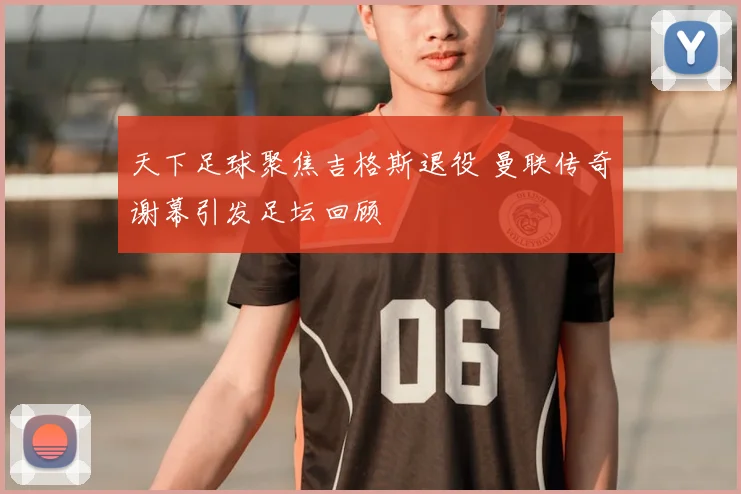 天下足球聚焦吉格斯退役 曼联传奇谢幕引发足坛回顾