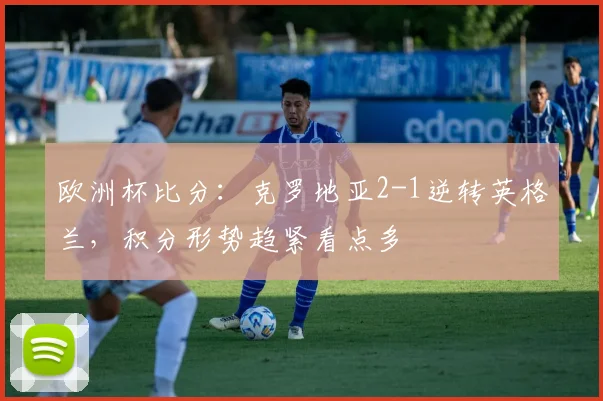 欧洲杯比分：克罗地亚2-1逆转英格兰，积分形势趋紧看点多