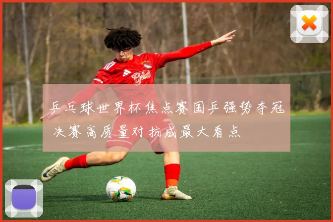 乒乓球世界杯焦点赛国乒强势夺冠 决赛高质量对抗成最大看点