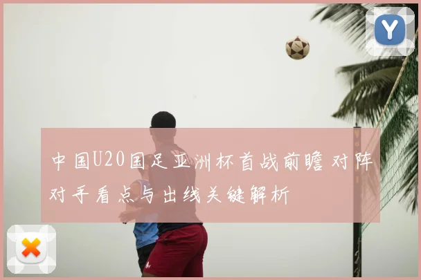 中国U20国足亚洲杯首战前瞻 对阵对手看点与出线关键解析