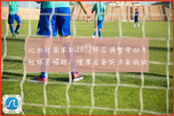 比利时国家队2022阵容调整带动年轻球员崛起,增厚后备实力备战欧预赛